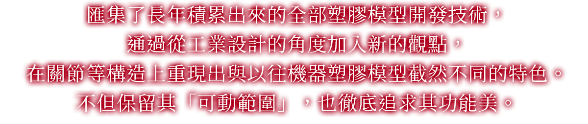 匯集了長年積累出來的全部塑膠模型開發技術，通過從工業設計的角度加入新的觀點，在關節等構造上重現出與以往機器塑膠模型截然不同的特色。不但保留其「可動範圍」，也徹底追求其功能美。