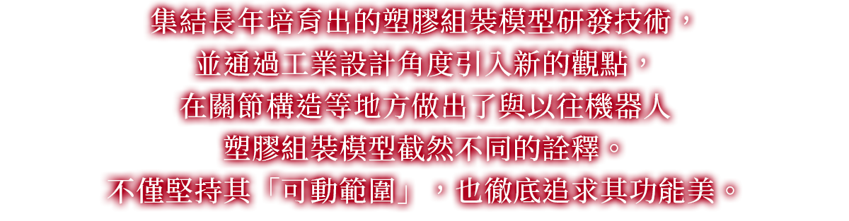 集結長年培育出的塑膠組裝模型研發技術，並通過工業設計角度引入新的觀點，在關節構造等地方做出了與以往機器人塑膠組裝模型截然不同的詮釋。不僅堅持其「可動範圍」，也徹底追求其功能美。
